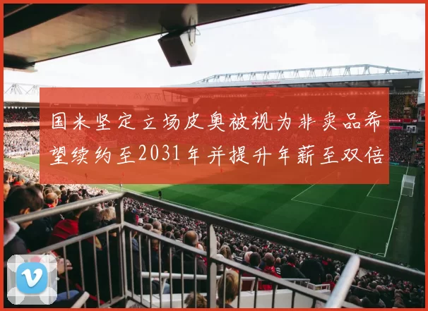 国米坚定立场皮奥被视为非卖品希望续约至2031年并提升年薪至双倍水平