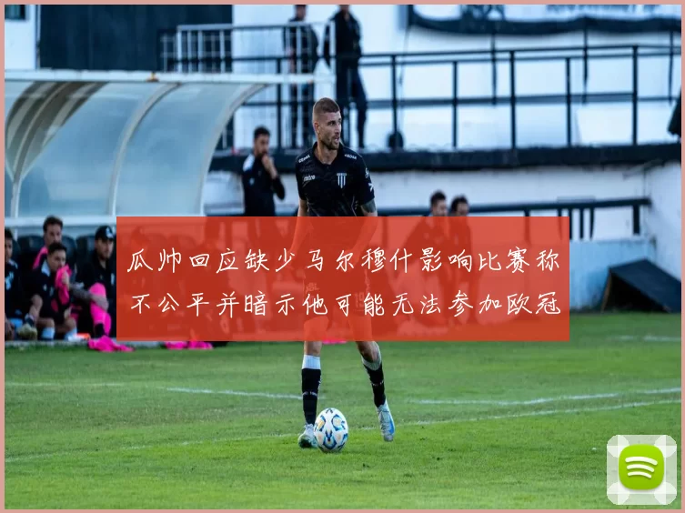 瓜帅回应缺少马尔穆什影响比赛称不公平并暗示他可能无法参加欧冠