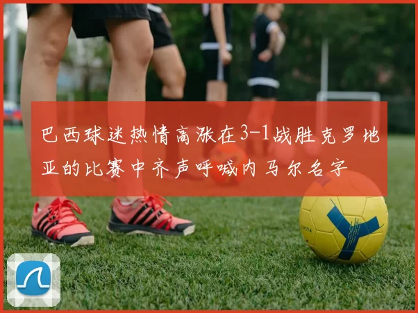 巴西球迷热情高涨在3-1战胜克罗地亚的比赛中齐声呼喊内马尔名字
