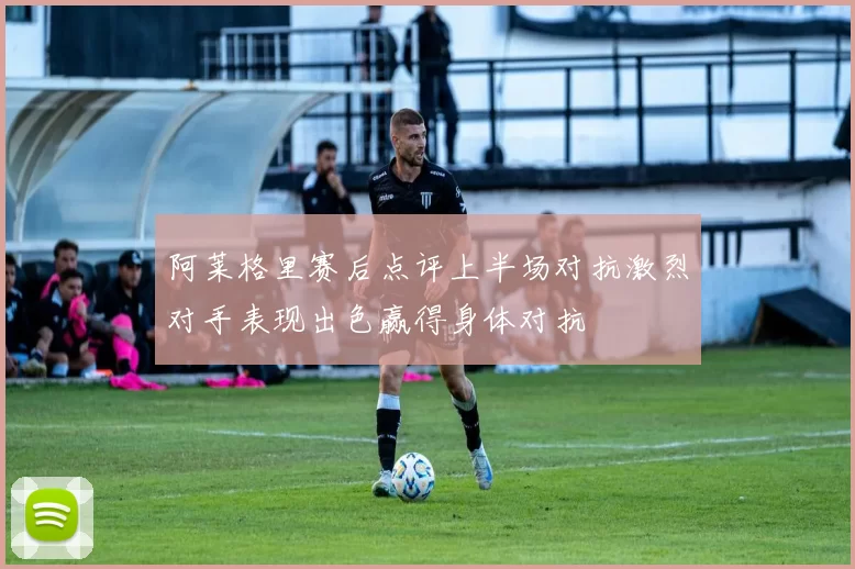 阿莱格里赛后点评上半场对抗激烈对手表现出色赢得身体对抗