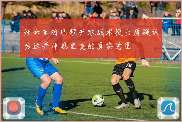 杜加里对巴黎开球战术提出质疑认为这并非恩里克的真实意图