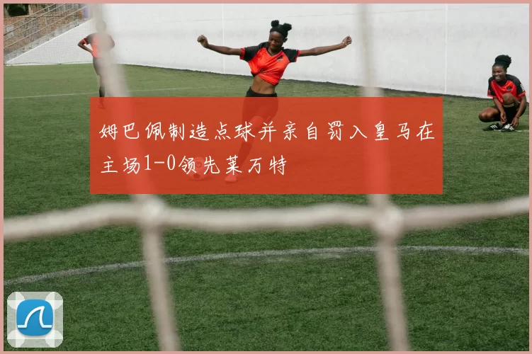 姆巴佩制造点球并亲自罚入皇马在主场1-0领先莱万特