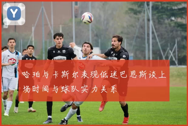 哈珀与卡斯尔表现低迷巴恩斯谈上场时间与球队实力关系