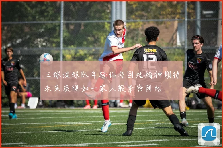 三球谈球队年轻化与团结精神期待未来表现如一家人般紧密团结