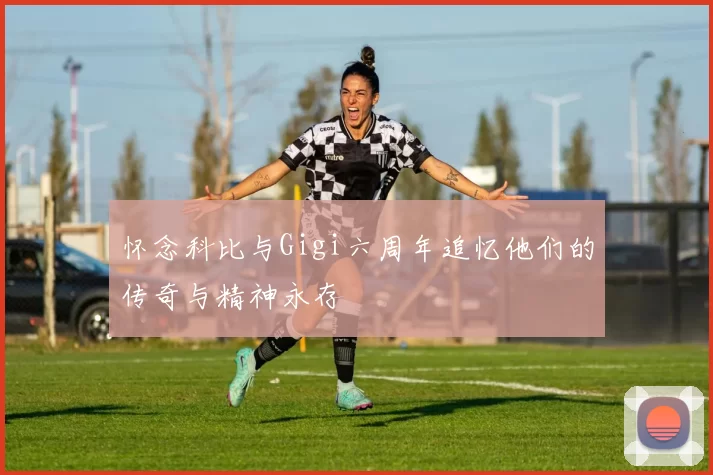 怀念科比与Gigi六周年追忆他们的传奇与精神永存