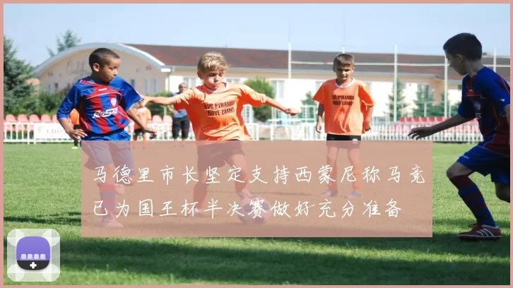 马德里市长坚定支持西蒙尼称马竞已为国王杯半决赛做好充分准备