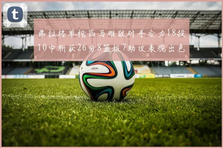 弗拉格单枪匹马难敌对手合力18投10中斩获26分8篮板7助攻表现出色