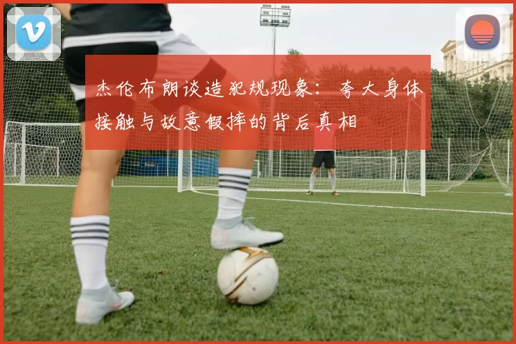 杰伦布朗谈造犯规现象：夸大身体接触与故意假摔的背后真相