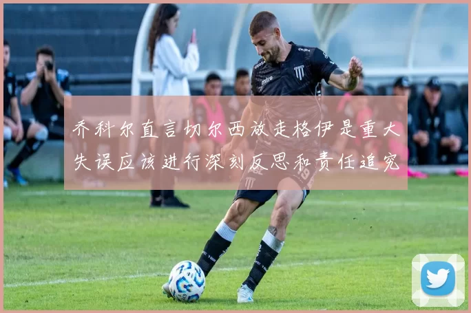 乔科尔直言切尔西放走格伊是重大失误应该进行深刻反思和责任追究